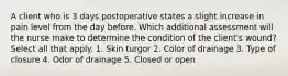 A client who is 3 days postoperative states a slight increase in pain level from the day before. Which additional assessment will the nurse make to determine the condition of the client's wound? Select all that apply. 1. Skin turgor 2. Color of drainage 3. Type of closure 4. Odor of drainage 5. Closed or open