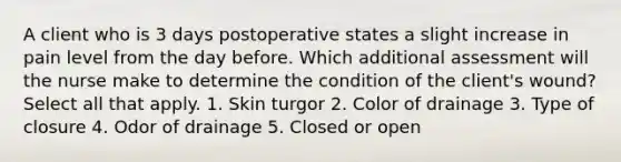 A client who is 3 days postoperative states a slight increase in pain level from the day before. Which additional assessment will the nurse make to determine the condition of the client's wound? Select all that apply. 1. Skin turgor 2. Color of drainage 3. Type of closure 4. Odor of drainage 5. Closed or open