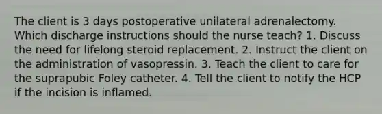 The client is 3 days postoperative unilateral adrenalectomy. Which discharge instructions should the nurse teach? 1. Discuss the need for lifelong steroid replacement. 2. Instruct the client on the administration of vasopressin. 3. Teach the client to care for the suprapubic Foley catheter. 4. Tell the client to notify the HCP if the incision is inflamed.