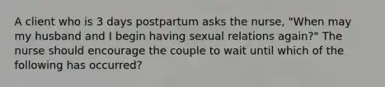 A client who is 3 days postpartum asks the nurse, "When may my husband and I begin having sexual relations again?" The nurse should encourage the couple to wait until which of the following has occurred?