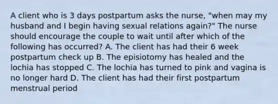 A client who is 3 days postpartum asks the nurse, "when may my husband and I begin having sexual relations again?" The nurse should encourage the couple to wait until after which of the following has occurred? A. The client has had their 6 week postpartum check up B. The episiotomy has healed and the lochia has stopped C. The lochia has turned to pink and vagina is no longer hard D. The client has had their first postpartum menstrual period