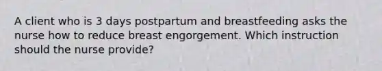 A client who is 3 days postpartum and breastfeeding asks the nurse how to reduce breast engorgement. Which instruction should the nurse provide?