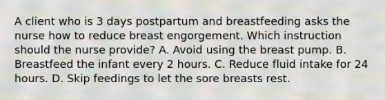 A client who is 3 days postpartum and breastfeeding asks the nurse how to reduce breast engorgement. Which instruction should the nurse provide? A. Avoid using the breast pump. B. Breastfeed the infant every 2 hours. C. Reduce fluid intake for 24 hours. D. Skip feedings to let the sore breasts rest.