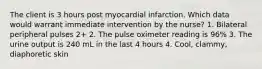 The client is 3 hours post myocardial infarction. Which data would warrant immediate intervention by the nurse? 1. Bilateral peripheral pulses 2+ 2. The pulse oximeter reading is 96% 3. The urine output is 240 mL in the last 4 hours 4. Cool, clammy, diaphoretic skin