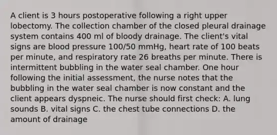 A client is 3 hours postoperative following a right upper lobectomy. The collection chamber of the closed pleural drainage system contains 400 ml of bloody drainage. The client's vital signs are blood pressure 100/50 mmHg, heart rate of 100 beats per minute, and respiratory rate 26 breaths per minute. There is intermittent bubbling in the water seal chamber. One hour following the initial assessment, the nurse notes that the bubbling in the water seal chamber is now constant and the client appears dyspneic. The nurse should first check: A. lung sounds B. vital signs C. the chest tube connections D. the amount of drainage