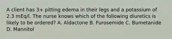 A client has 3+ pitting edema in their legs and a potassium of 2.3 mEq/l. The nurse knows which of the following diuretics is likely to be ordered? A. Aldactone B. Furosemide C. Bumetanide D. Mannitol