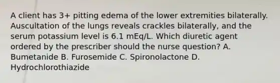 A client has 3+ pitting edema of the lower extremities bilaterally. Auscultation of the lungs reveals crackles bilaterally, and the serum potassium level is 6.1 mEq/L. Which diuretic agent ordered by the prescriber should the nurse question? A. Bumetanide B. Furosemide C. Spironolactone D. Hydrochlorothiazide