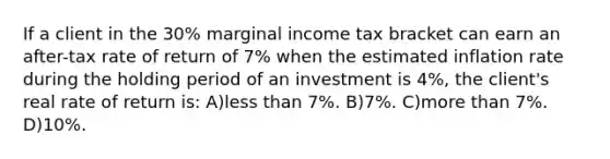 If a client in the 30% marginal income tax bracket can earn an after-tax rate of return of 7% when the estimated inflation rate during the holding period of an investment is 4%, the client's real rate of return is: A)less than 7%. B)7%. C)more than 7%. D)10%.