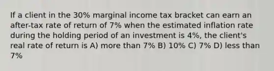 If a client in the 30% marginal income tax bracket can earn an after-tax rate of return of 7% when the estimated inflation rate during the holding period of an investment is 4%, the client's real rate of return is A) more than 7% B) 10% C) 7% D) less than 7%