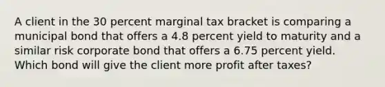 A client in the 30 percent marginal tax bracket is comparing a municipal bond that offers a 4.8 percent yield to maturity and a similar risk corporate bond that offers a 6.75 percent yield. Which bond will give the client more profit after taxes?