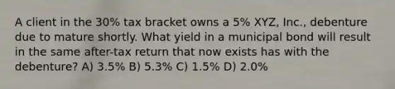 A client in the 30% tax bracket owns a 5% XYZ, Inc., debenture due to mature shortly. What yield in a municipal bond will result in the same after-tax return that now exists has with the debenture? A) 3.5% B) 5.3% C) 1.5% D) 2.0%