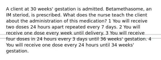 A client at 30 weeks' gestation is admitted. Betamethasome, an IM steriod, is prescribed. What does the nurse teach the client about the administration of this medication? 1 You will receive two doses 24 hours apart repeated every 7 days. 2 You will receive one dose every week until delivery. 3 You will receive four doses in 24 hours every 3 days until 36 weeks' gestation. 4 You will receive one dose every 24 hours until 34 weeks' gestation.