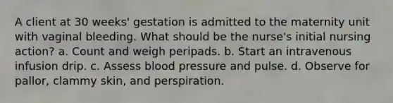 A client at 30 weeks' gestation is admitted to the maternity unit with vaginal bleeding. What should be the nurse's initial nursing action? a. Count and weigh peripads. b. Start an intravenous infusion drip. c. Assess blood pressure and pulse. d. Observe for pallor, clammy skin, and perspiration.