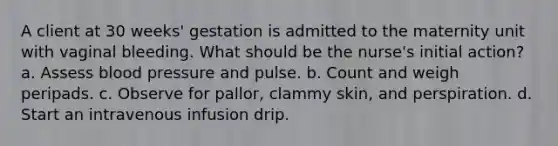 A client at 30 weeks' gestation is admitted to the maternity unit with vaginal bleeding. What should be the nurse's initial action? a. Assess blood pressure and pulse. b. Count and weigh peripads. c. Observe for pallor, clammy skin, and perspiration. d. Start an intravenous infusion drip.