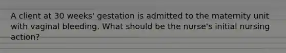 A client at 30 weeks' gestation is admitted to the maternity unit with vaginal bleeding. What should be the nurse's initial nursing action?