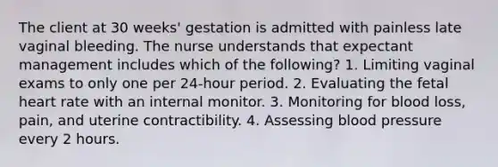 The client at 30 weeks' gestation is admitted with painless late vaginal bleeding. The nurse understands that expectant management includes which of the following? 1. Limiting vaginal exams to only one per 24-hour period. 2. Evaluating the fetal heart rate with an internal monitor. 3. Monitoring for blood loss, pain, and uterine contractibility. 4. Assessing blood pressure every 2 hours.