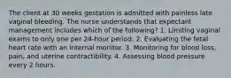 The client at 30 weeks gestation is admitted with painless late vaginal bleeding. The nurse understands that expectant management includes which of the following? 1. Limiting vaginal exams to only one per 24-hour period. 2. Evaluating the fetal heart rate with an internal monitor. 3. Monitoring for blood loss, pain, and uterine contractibility. 4. Assessing blood pressure every 2 hours.