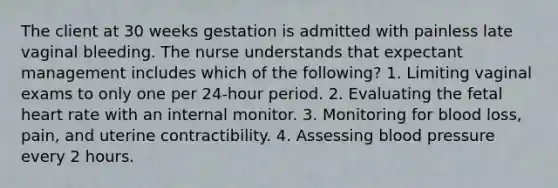 The client at 30 weeks gestation is admitted with painless late vaginal bleeding. The nurse understands that expectant management includes which of the following? 1. Limiting vaginal exams to only one per 24-hour period. 2. Evaluating the fetal heart rate with an internal monitor. 3. Monitoring for blood loss, pain, and uterine contractibility. 4. Assessing <a href='https://www.questionai.com/knowledge/kD0HacyPBr-blood-pressure' class='anchor-knowledge'>blood pressure</a> every 2 hours.