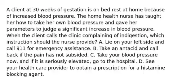 A client at 30 weeks of gestation is on bed rest at home because of increased blood pressure. The home health nurse has taught her how to take her own blood pressure and gave her parameters to judge a significant increase in blood pressure. When the client calls the clinic complaining of indigestion, which instruction should the nurse provide? A. Lie on your left side and call 911 for emergency assistance. B. Take an antacid and call back if the pain has not subsided. C. Take your blood pressure now, and if it is seriously elevated, go to the hospital. D. See your health care provider to obtain a prescription for a histamine blocking agent.