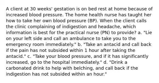 A client at 30 weeks' gestation is on bed rest at home because of increased blood pressure. The home health nurse has taught her how to take her own blood pressure (BP). When the client calls the clinic complaining of indigestion and headache, which information is best for the practical nurse (PN) to provide? a. "Lie on your left side and call an ambulance to take you to the emergency room immediately." b. "Take an antacid and call back if the pain has not subsided within 1 hour after taking the antacid." c. "Take your blood pressure, and if it has significantly increased, go to the hospital immediately." d. "Drink a carbonated drink to help with belching, and call back if the indigestion has not subsided within an hour." ​