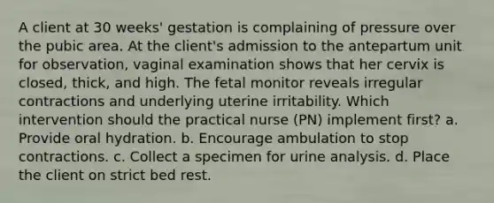 A client at 30 weeks' gestation is complaining of pressure over the pubic area. At the client's admission to the antepartum unit for observation, vaginal examination shows that her cervix is closed, thick, and high. The fetal monitor reveals irregular contractions and underlying uterine irritability. Which intervention should the practical nurse (PN) implement first? a. Provide oral hydration. b. Encourage ambulation to stop contractions. c. Collect a specimen for urine analysis. d. Place the client on strict bed rest. ​