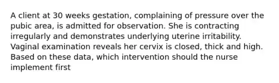 A client at 30 weeks gestation, complaining of pressure over the pubic area, is admitted for observation. She is contracting irregularly and demonstrates underlying uterine irritability. Vaginal examination reveals her cervix is closed, thick and high. Based on these data, which intervention should the nurse implement first