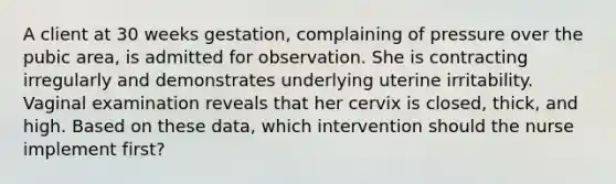 A client at 30 weeks gestation, complaining of pressure over the pubic area, is admitted for observation. She is contracting irregularly and demonstrates underlying uterine irritability. Vaginal examination reveals that her cervix is closed, thick, and high. Based on these data, which intervention should the nurse implement first?