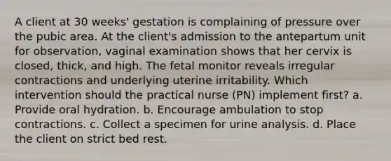 A client at 30 weeks' gestation is complaining of pressure over the pubic area. At the client's admission to the antepartum unit for observation, vaginal examination shows that her cervix is closed, thick, and high. The fetal monitor reveals irregular contractions and underlying uterine irritability. Which intervention should the practical nurse (PN) implement first? a. Provide oral hydration. b. Encourage ambulation to stop contractions. c. Collect a specimen for urine analysis. d. Place the client on strict bed rest.