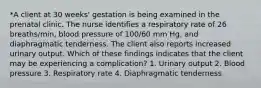 *A client at 30 weeks' gestation is being examined in the prenatal clinic. The nurse identifies a respiratory rate of 26 breaths/min, blood pressure of 100/60 mm Hg, and diaphragmatic tenderness. The client also reports increased urinary output. Which of these findings indicates that the client may be experiencing a complication? 1. Urinary output 2. Blood pressure 3. Respiratory rate 4. Diaphragmatic tenderness