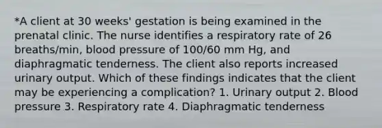 *A client at 30 weeks' gestation is being examined in the prenatal clinic. The nurse identifies a respiratory rate of 26 breaths/min, blood pressure of 100/60 mm Hg, and diaphragmatic tenderness. The client also reports increased urinary output. Which of these findings indicates that the client may be experiencing a complication? 1. Urinary output 2. Blood pressure 3. Respiratory rate 4. Diaphragmatic tenderness