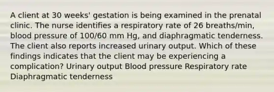 A client at 30 weeks' gestation is being examined in the prenatal clinic. The nurse identifies a respiratory rate of 26 breaths/min, <a href='https://www.questionai.com/knowledge/kD0HacyPBr-blood-pressure' class='anchor-knowledge'>blood pressure</a> of 100/60 mm Hg, and diaphragmatic tenderness. The client also reports increased urinary output. Which of these findings indicates that the client may be experiencing a complication? Urinary output Blood pressure Respiratory rate Diaphragmatic tenderness