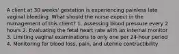 A client at 30 weeks' gestation is experiencing painless late vaginal bleeding. What should the nurse expect in the management of this client? 1. Assessing blood pressure every 2 hours 2. Evaluating the fetal heart rate with an internal monitor 3. Limiting vaginal examinations to only one per 24-hour period 4. Monitoring for blood loss, pain, and uterine contractibility