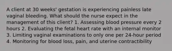 A client at 30 weeks' gestation is experiencing painless late vaginal bleeding. What should the nurse expect in the management of this client? 1. Assessing blood pressure every 2 hours 2. Evaluating the fetal heart rate with an internal monitor 3. Limiting vaginal examinations to only one per 24-hour period 4. Monitoring for blood loss, pain, and uterine contractibility