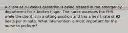 A client at 30 weeks gestation is being treated in the emergency department for a broken finger. The nurse assesses the FHR while the client is in a sitting position and has a heart rate of 92 beats per minute. What intervention is most important for the nurse to perform?