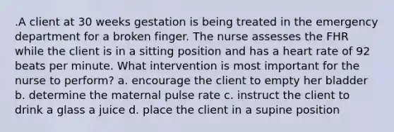 .A client at 30 weeks gestation is being treated in the emergency department for a broken finger. The nurse assesses the FHR while the client is in a sitting position and has a heart rate of 92 beats per minute. What intervention is most important for the nurse to perform? a. encourage the client to empty her bladder b. determine the maternal pulse rate c. instruct the client to drink a glass a juice d. place the client in a supine position