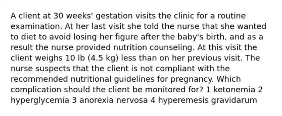 A client at 30 weeks' gestation visits the clinic for a routine examination. At her last visit she told the nurse that she wanted to diet to avoid losing her figure after the baby's birth, and as a result the nurse provided nutrition counseling. At this visit the client weighs 10 lb (4.5 kg) less than on her previous visit. The nurse suspects that the client is not compliant with the recommended nutritional guidelines for pregnancy. Which complication should the client be monitored for? 1 ketonemia 2 hyperglycemia 3 anorexia nervosa 4 hyperemesis gravidarum