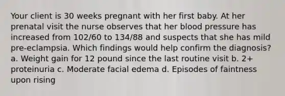 Your client is 30 weeks pregnant with her first baby. At her prenatal visit the nurse observes that her blood pressure has increased from 102/60 to 134/88 and suspects that she has mild pre-eclampsia. Which findings would help confirm the diagnosis? a. Weight gain for 12 pound since the last routine visit b. 2+ proteinuria c. Moderate facial edema d. Episodes of faintness upon rising