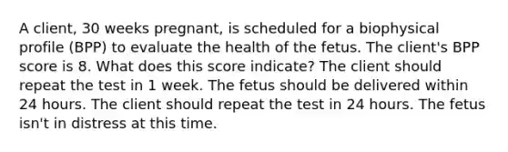 A client, 30 weeks pregnant, is scheduled for a biophysical profile (BPP) to evaluate the health of the fetus. The client's BPP score is 8. What does this score indicate? The client should repeat the test in 1 week. The fetus should be delivered within 24 hours. The client should repeat the test in 24 hours. The fetus isn't in distress at this time.