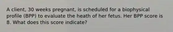 A client, 30 weeks pregnant, is scheduled for a biophysical profile (BPP) to evaluate the heath of her fetus. Her BPP score is 8. What does this score indicate?