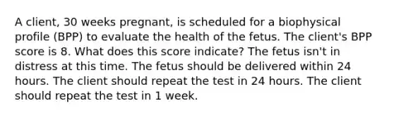 A client, 30 weeks pregnant, is scheduled for a biophysical profile (BPP) to evaluate the health of the fetus. The client's BPP score is 8. What does this score indicate? The fetus isn't in distress at this time. The fetus should be delivered within 24 hours. The client should repeat the test in 24 hours. The client should repeat the test in 1 week.