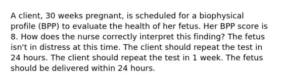 A client, 30 weeks pregnant, is scheduled for a biophysical profile (BPP) to evaluate the health of her fetus. Her BPP score is 8. How does the nurse correctly interpret this finding? The fetus isn't in distress at this time. The client should repeat the test in 24 hours. The client should repeat the test in 1 week. The fetus should be delivered within 24 hours.