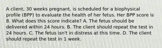 A client, 30 weeks pregnant, is scheduled for a biophysical profile (BPP) to evaluate the health of her fetus. Her BPP score is 8. What does this score indicate? A. The fetus should be delivered within 24 hours. B. The client should repeat the test in 24 hours. C. The fetus isn't in distress at this time. D. The client should repeat the test in 1 week.