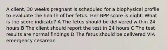 A client, 30 weeks pregnant is scheduled for a biophysical profile to evaluate the health of her fetus. Her BPP score is eight. What is the score indicate? A The fetus should be delivered within 24 hours B The client should report the test in 24 hours C The test results are normal findings D The fetus should be delivered VIA emergency cesarean