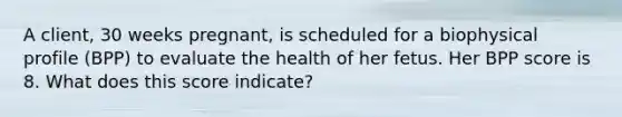 A client, 30 weeks pregnant, is scheduled for a biophysical profile (BPP) to evaluate the health of her fetus. Her BPP score is 8. What does this score indicate?