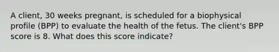 A client, 30 weeks pregnant, is scheduled for a biophysical profile (BPP) to evaluate the health of the fetus. The client's BPP score is 8. What does this score indicate?