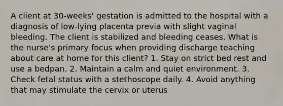 A client at 30-weeks' gestation is admitted to the hospital with a diagnosis of low-lying placenta previa with slight vaginal bleeding. The client is stabilized and bleeding ceases. What is the nurse's primary focus when providing discharge teaching about care at home for this client? 1. Stay on strict bed rest and use a bedpan. 2. Maintain a calm and quiet environment. 3. Check fetal status with a stethoscope daily. 4. Avoid anything that may stimulate the cervix or uterus