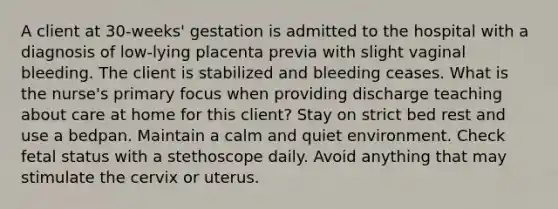 A client at 30-weeks' gestation is admitted to the hospital with a diagnosis of low-lying placenta previa with slight vaginal bleeding. The client is stabilized and bleeding ceases. What is the nurse's primary focus when providing discharge teaching about care at home for this client? Stay on strict bed rest and use a bedpan. Maintain a calm and quiet environment. Check fetal status with a stethoscope daily. Avoid anything that may stimulate the cervix or uterus.