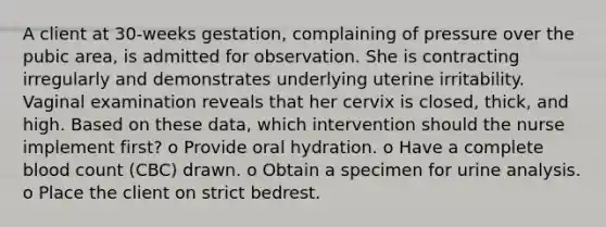 A client at 30-weeks gestation, complaining of pressure over the pubic area, is admitted for observation. She is contracting irregularly and demonstrates underlying uterine irritability. Vaginal examination reveals that her cervix is closed, thick, and high. Based on these data, which intervention should the nurse implement first? o Provide oral hydration. o Have a complete blood count (CBC) drawn. o Obtain a specimen for urine analysis. o Place the client on strict bedrest.