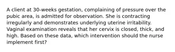 A client at 30-weeks gestation, complaining of pressure over the pubic area, is admitted for observation. She is contracting irregularly and demonstrates underlying uterine irritability. Vaginal examination reveals that her cervix is closed, thick, and high. Based on these data, which intervention should the nurse implement first?