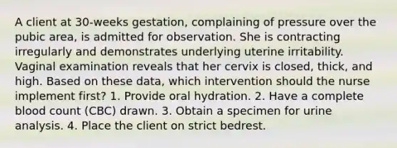 A client at 30-weeks gestation, complaining of pressure over the pubic area, is admitted for observation. She is contracting irregularly and demonstrates underlying uterine irritability. Vaginal examination reveals that her cervix is closed, thick, and high. Based on these data, which intervention should the nurse implement first? 1. Provide oral hydration. 2. Have a complete blood count (CBC) drawn. 3. Obtain a specimen for urine analysis. 4. Place the client on strict bedrest.